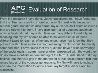 Evaluation of Research From the research I have done, via my questionnaire, I have found out that the  film I am creating should not only fit in well with the social realism genre, but should also attract my audience as it contains issues that are relevant to them. I have also learnt a lot about my audience. I now understand that they watch films on many different media types, meaning that my film should be able to be viewed on all of these different types to reach all of my audience. I also now know that they prefer to watch films in the evening, meaning my film should be mainly screened then. I have found that my audience have a wide knowledge of the social realism genre however when presented with the word they do not have a definite understanding of the term. I understand that they believe that their is a gap in the market for a true social realism film that raises issues of the younger generations. My film will have to include and use the information found to attract my target audience and be successful. 