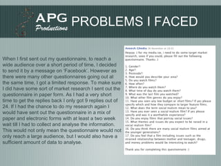 PROBLEMS I FACED When I first sent out my questionnaire, to reach a wide audience over a short period of time, I decided to send it by a message on ‘Facebook’. However as there were many other questionnaires going out at the same time, I got a limited response. To make sure I did have some sort of market research I sent out the questionnaire in paper form. As I had a very short time to get the replies back I only got 9 replies out of 24. If I had the chance to do my research again I would have sent out the questionnaire in a mix of paper and electronic forms with at least a two week wait till I had to collect and analyse the information. This would not only mean the questionnaire would not only reach a large audience, but I would also have a sufficient amount of data to analyse.  