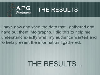 THE RESULTS I have now analysed the data that I gathered and have put them into graphs. I did this to help me understand exactly what my audience wanted and to help present the information I gathered. THE RESULTS... 