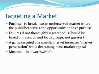 Targeting a MarketPurpose:  to break into an underserved market where the publisher senses and opportunity or has a purposeFailures if not thoroughly researched.  (Should be based on research and focus groups, not guesses)A game targeted at a specific market increases “market penetration” while decreasing mass market appealMust ask – Is it worthwhile?