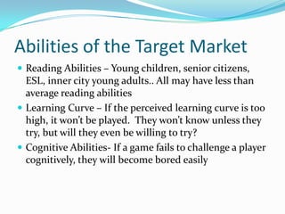 Abilities of the Target MarketReading Abilities – Young children, senior citizens, ESL, inner city young adults.. All may have less than average reading abilitiesLearning Curve – If the perceived learning curve is too high, it won’t be played.  They won’t know unless they try, but will they even be willing to try?Cognitive Abilities- If a game fails to challenge a player cognitively, they will become bored easily