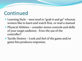 ContinuedLearning Style – men tend to “grab it and go” whereas women like to learn and watch first, or read a manualPhysical Abilities – consider motor controls and skills of your target audience.  Even the use of the controller?Tactile Desires – Look and feel of the game and/or game bits produces responses.  