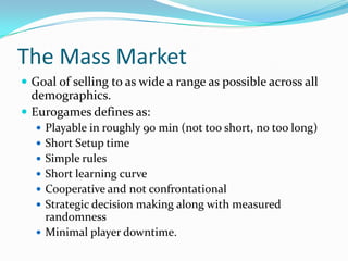 The Mass MarketGoal of selling to as wide a range as possible across all demographics.Eurogames defines as:Playable in roughly 90 min (not too short, no too long)Short Setup timeSimple rulesShort learning curveCooperative and not confrontationalStrategic decision making along with measured randomnessMinimal player downtime.