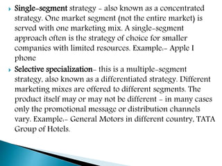  Single-segment strategy - also known as a concentrated
strategy. One market segment (not the entire market) is
served with one marketing mix. A single-segment
approach often is the strategy of choice for smaller
companies with limited resources. Example:- Apple I
phone
 Selective specialization- this is a multiple-segment
strategy, also known as a differentiated strategy. Different
marketing mixes are offered to different segments. The
product itself may or may not be different - in many cases
only the promotional message or distribution channels
vary. Example:- General Motors in different country, TATA
Group of Hotels.
 