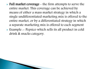 Full market coverage - the firm attempts to serve the
entire market. This coverage can be achieved by
means of either a mass market strategy in which a
single undifferentiated marketing mix is offered to the
entire market, or by a differentiated strategy in which
a separate marketing mix is offered to each segment
 Example :- Pepsico which sells its all product in cold
drink & snacks category.
 