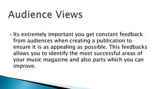  Its extremely important you get constant feedback
from audiences when creating a publication to
ensure it is as appealing as possible. This feedbacks
allows you to identify the most successful areas of
your music magazine and also parts which you can
improve.
 