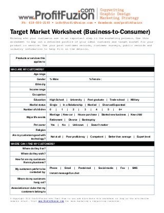 Ph: 619-550-2193 ▪ info@ProfitFuzion.com ▪ facebook.com/profitfuzion


Target Market Worksheet (Business-to-Consumer)
Knowing who your customers are is an important step in the marketing process. Use this
worksheet to map out a detailed profile of your ideal customer and target market for your
product or service. Use your past customer records, customer surveys, public records and
industry information to help fill in the details.


    Products or services this
                   applies to


WHO ARE MY CUSTOMERS?

                   Age range

                      Gender     % Male:                                                     % Female :

                    Ethnicity

                Income range

                  Occupation

                   Education     High School                |       University     |        Post graduate         |       Trade school     |   Military

                Marital status   Single        |       In a Relationship               | Married          |   Divorced/Separated

          Number of children     0     |           1        |         2       |    3          |       4       |       5     |       6+

                                 Marriage | New car |                         House purchase | Started new business | New child
             Major life events
                                 Retirement |                   Divorce | Bankruptcy

                   Pet owner     Yes       |           No       |     Unknown           |     Doesn’t matter

                     Religion

 Are my customers good with
                                 Not at all |               Poor proficiency |                Competent |             Better than average        |   Expert level
               technology?

WHERE CAN I FIND MY CUSTOMERS?

          Where do they live?

        Where do they work?

    How far are my customers
          from my business?

    My customers prefer to be    Phone             |    Email             |   Postal mail         |       Social media          |    Fax   |    SMS
               contacted by:     Instant message/live chat

     Where do my customers
                 hang out?

Associations or clubs that my
         customers belong to

© Copyright 2012 ProfitFuzion.com. Feel free to use and distribute this worksheet so long as the attribution
remains intact. Visit www.ProfitFuzion.com for more marketing & copywriting resources.
 