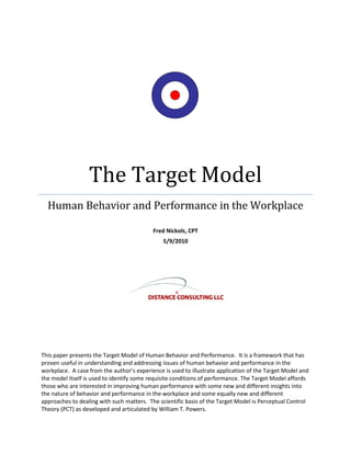The Target Model
Human Behavior and Performance in the Workplace
Fred Nickols, CPT
5/9/2010
This paper presents the Target Model of Human Behavior and Performance. It is a framework that has
proven useful in understanding and addressing issues of human behavior and performance in the
workplace. A case from the author’s experience is used to illustrate application of the Target Model and
the model itself is used to identify some requisite conditions of performance. The Target Model affords
those who are interested in improving human performance with some new and different insights into
the nature of behavior and performance in the workplace and some equally new and different
approaches to dealing with such matters. The scientific basis of the Target Model is Perceptual Control
Theory (PCT) as developed and articulated by William T. Powers.
 