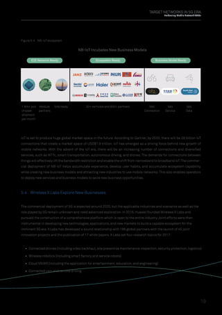 TARGET NETWORKS IN 5G ERA
Embracing Mobile Network 2020s
19
The commercial deployment of 5G is expected around 2020, but the applicable industries and scenarios as well as the
role played by 5G remain unknown and need advanced exploration. In 2016, Huawei founded Wireless X Labs and
pursued the construction of a comprehensive platform which is open to the entire industry.Joint efforts were then
instrumental in developing new technologies, applications, and new markets to build a capable ecosystem for the
imminent 5G era.X Labs has developed a sound relationship with 186 global partners with the launch of 45 joint
innovation projects and the publication of 17 white papers. X Labs set four research topics for 2017:
IoT is set to produce huge global market space in the future. According to Gartner, by 2020, there will be 26 billion IoT
connections that create a market space of USD$1.9 trillion. IoT has emerged as a driving force behind new growth of
mobile networks. With the advent of the IoT era, there will be an increasing number of connections and diversiﬁed
services, such as WTTc, smart transportation, autonomous driving, and drones. The demands for connections between
things will effectively lift the bandwidth restriction and enable the shift from narrowband to broadband IoT.The commer-
cial deployment of NB-IoT helps accumulate experience, develop user habits, and accumulate ecosystem capability,
while creating new business models and attracting new industries to use mobile networks. This also enables operators
to deploy new services and business models to seize new business opportunities.
Figure 5-4 NB-IoT ecosystem
NB-IoT Incubates New Business Models
E2E Network Ready
Module
partners
1 Mn+ pcs
chipset
shipment
per month
Site ready 20+ verticals and 600+ partners Sell
Connection
Sell
Service
Sell
Data
Ecosystem Ready Business Model Ready
5.4 Wireless X Labs Explore New Businesses
Connected drones (including video backhaul, site preventive maintenance inspection, security protection, logistics)
Wireless robotics (including smart factory and service robots)
Cloud VR/AR (including the application for entertainment, education, and engineering)
Connected cars and remote driving
 