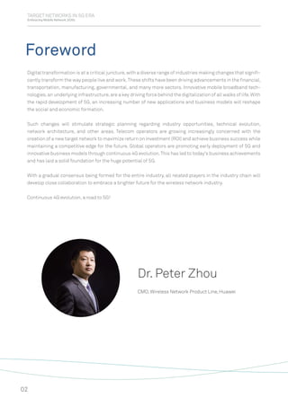 Foreword
Digital transformation is at a critical juncture,with a diverse range of industries making changes that signiﬁ-
cantly transform the way people live and work.These shifts have been driving advancements in the ﬁnancial,
transportation, manufacturing, governmental, and many more sectors. Innovative mobile broadband tech-
nologies,an underlying infrastructure,are a key driving force behind the digitalization of all walks of life.With
the rapid development of 5G, an increasing number of new applications and business models will reshape
the social and economic formation.
Such changes will stimulate strategic planning regarding industry opportunities, technical evolution,
network architecture, and other areas. Telecom operators are growing increasingly concerned with the
creation of a new target network to maximize return on investment (ROI) and achieve business success while
maintaining a competitive edge for the future. Global operators are promoting early deployment of 5G and
innovative business models through continuous 4G evolution.This has led to today's business achievements
and has laid a solid foundation for the huge potential of 5G.
With a gradual consensus being formed for the entire industry, all related players in the industry chain will
develop close collaboration to embrace a brighter future for the wireless network industry.
Continuous 4G evolution, a road to 5G!
Dr. Peter Zhou
CMO, Wireless Network Product Line, Huawei
TARGET NETWORKS IN 5G ERA
Embracing Mobile Network 2020s
02
 