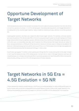 TARGET NETWORKS IN 5G ERA
Embracing Mobile Network 2020s
Opportune Development of
Target Networks
Target Networks in 5G Era =
4.5G Evolution + 5G NR
As 5G standardization and commercialization accelerate,the world is about to witness a transition from 4G to 5G.At this
critical time, operators must bear in mind the ultimate goals, make advanced preparations, and engage themselves in
the deployment of 5G-oriented target networks. Highly competitive networks will play a decisive role to the success of
5G.
Leading global operators now have clear viewpoints about future target networks. For example, a Chinese operator
perceives the addition of the 5G new radio (NR) to the continuously evolving LTE system as the deﬁning feature of 5G era
target networks.According to a Japanese operator,2020 will witness the co-existence of 5G and the ongoing evolution of
4.5G, while users can enjoy Gbps-level data rate. An operator from Korea believes that target networks will adopt the
None-standalone Architecture (NSA) with LTE as the anchor.C-band and millimeter wave (mmWave) will be added for 5G
while sub-3 GHz bands are going to be used for continuous LTE evolution.The European Union (EU) generally agrees with
Japan and Korea and notes that 5G deployment will begin in urban areas.
As a Chinese saying goes, "It is better to start weaving your ﬁshing nets than merely coveting ﬁsh at the water." Instead
of admiring the myriad promises of 5G, related parties must act now to invest in 5G target networks, build early 5G
competitiveness,and cultivate new businesses.More importantly,operators can reap the beneﬁts of 5G on 4G networks,
while smoothly shifting users from LTE to the next generation of mobile networks.
Huawei believes that network competitiveness in the 5G era is not solely decided by the newly introduced 5G spectrum,
but by multiple radio access technologies(RATs) and multiple frequency bands. In other words, target networks in the
5G era will be marked by the evolution of all spectrum, the fusion of all RATs, and the development of all industries.
03
 
