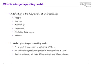 2
Copyright © Maddison Ward 2006
What is a target operating model
 A definition of the future state of an organisation
 People
 Process
 Technology
 Customers
 Markets / Geographies
 Products
 How do I get a target operating model
 No prescriptive approach to delivering a T.O.M.
 No commonly agreed principles as to what goes into a T.O.M.
 Each organisation will have different needs and different focus.
 