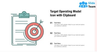 8
Target Operating Model
Icon with Clipboard
01 Text Here
This slide is 100% editable. Adapt it to your need and capture
your audience’s attention.
02 Text Here
This slide is 100% editable. Adapt it to your need and capture
your audience’s attention.
03 Text Here
This slide is 100% editable. Adapt it to your need and capture
your audience’s attention.
 