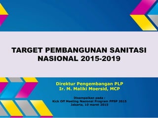 TARGET PEMBANGUNAN SANITASI
NASIONAL 2015-2019
Direktur Pengembangan PLP
Ir. M. Maliki Moersid, MCP
Disampaikan pada :
Kick Off Meeting Nasional Program PPSP 2015
Jakarta, 10 maret 2015
 