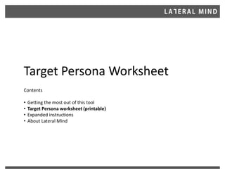 Target Persona Worksheet
Contents
• Getting the most out of this tool
• Target Persona worksheet (printable)
• Expanded instructions
• About Lateral Mind
 