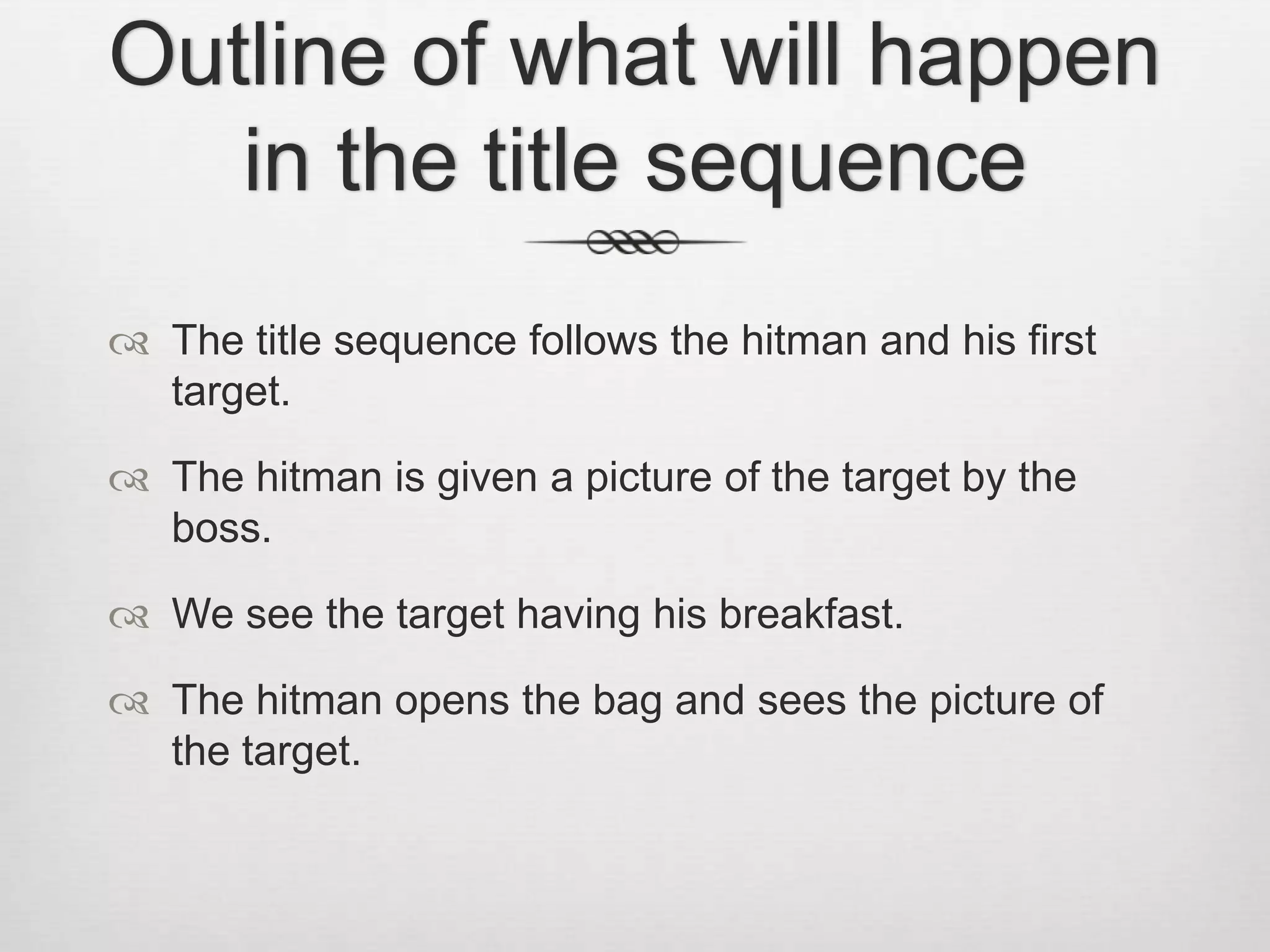 Outline of what will happen
in the title sequence
The title sequence follows the hitman and his first
target.
The hitman is given a picture of the target by the
boss.
We see the target having his breakfast.
The hitman opens the bag and sees the picture of
the target.