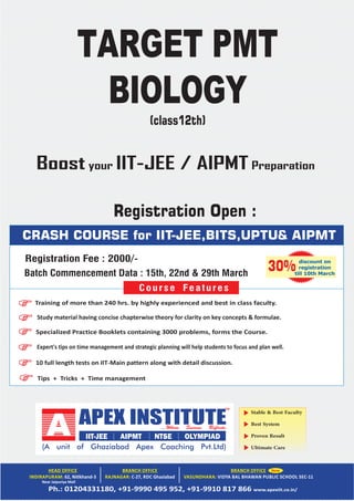 Stable & Best Faculty
Best System
Proven Result
Ultimate Care
Near Jaipuriya Mall
CRASH COURSE for IIT-JEE,BITS,UPTU& AIPMT
Tips + Tricks + Time management
Training of more than 240 hrs. by highly experienced and best in class faculty.
Study material having concise chapterwise theory for clarity on key concepts & formulae.
Specialized Practice Booklets containing 3000 problems, forms the Course.
Expert's tips on time management and strategic planning will help students to focus and plan well.
10 full length tests on IIT‐Main pattern along with detail discussion.
Course Features
discount on
registration
till 10th March
30%
TARGET PMT
BIOLOGY
(class12th)
Registration Fee : 2000/-
Registration Open :
Batch Commencement Data : 15th, 22nd & 29th March
Boost your IIT-JEE / AIPMT Preparation
 