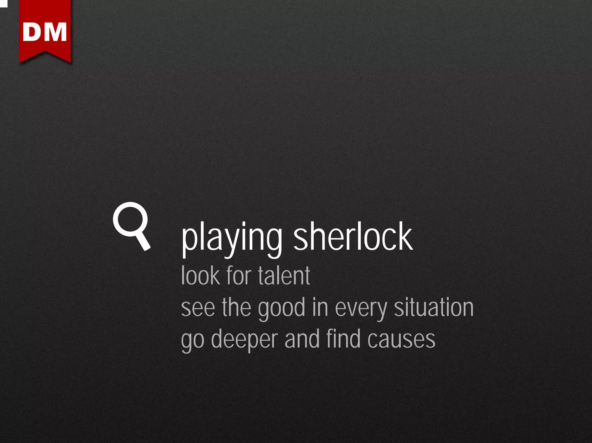 playing sherlock
look for talent
see the good in every situation
go deeper and find causes
 