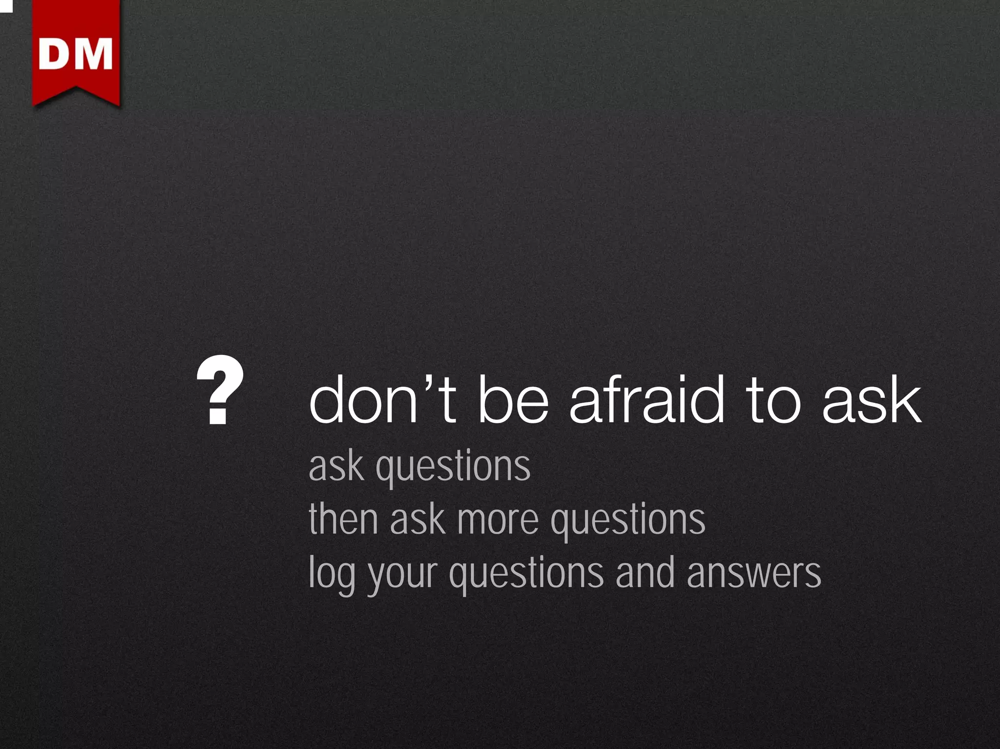 ?   don’t be afraid to ask
    ask questions
    then ask more questions
    log your questions and answers
 