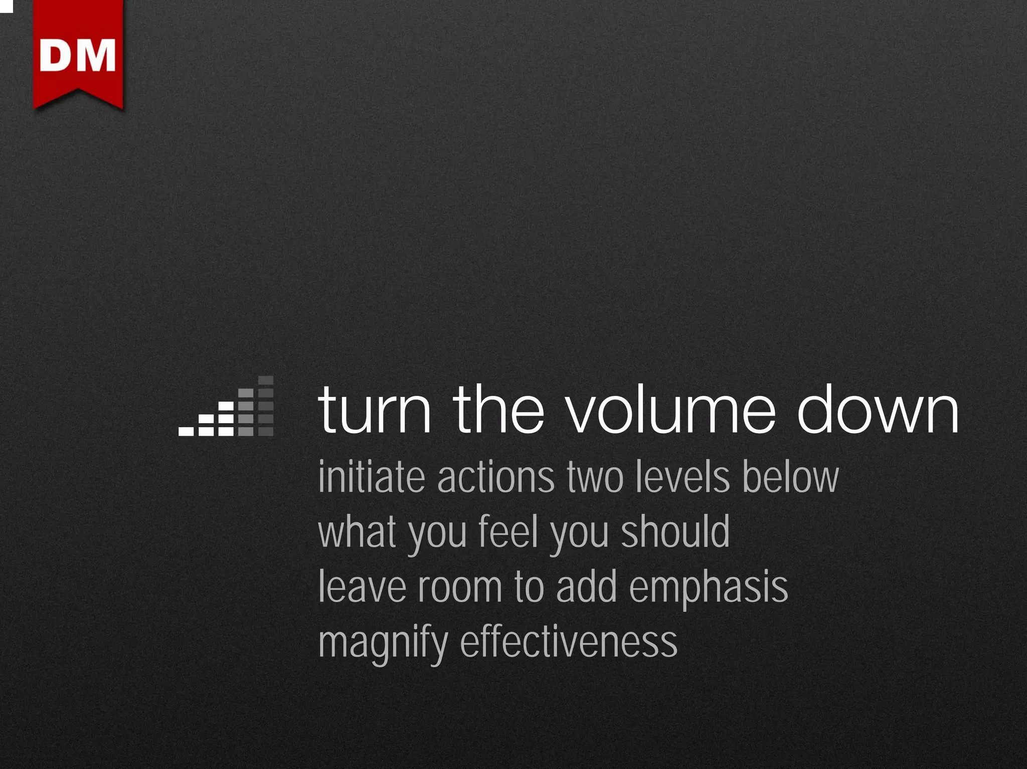 turn the volume down
initiate actions two levels below
what you feel you should
leave room to add emphasis
magnify effectiveness
 