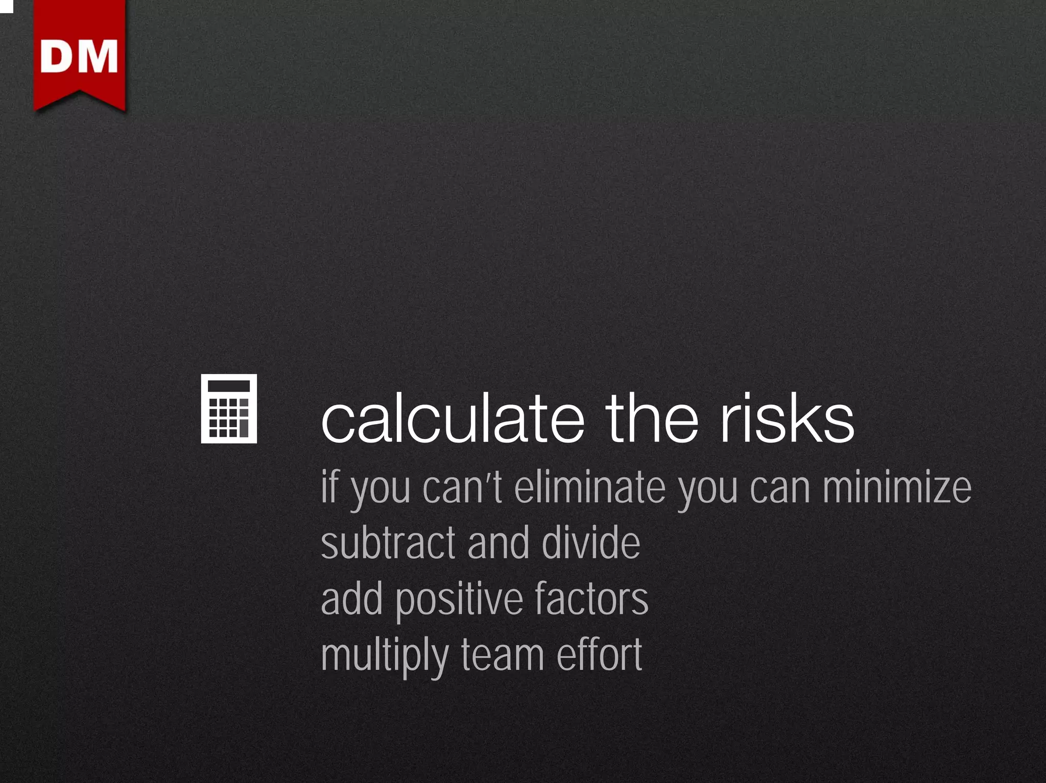 calculate the risks
if you can’t eliminate you can minimize
subtract and divide
add positive factors
multiply team effort
 