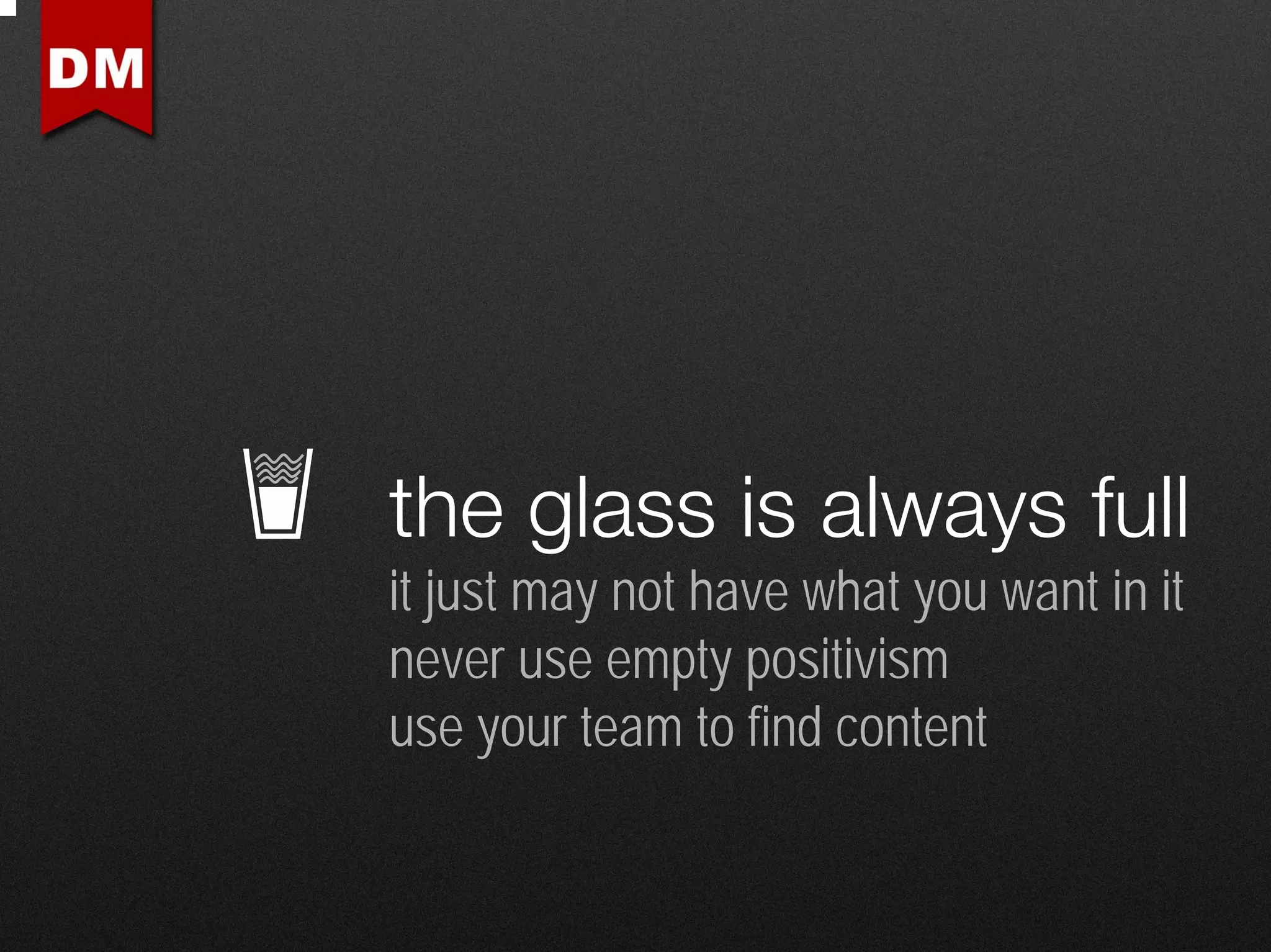 the glass is always full
it just may not have what you want in it
never use empty positivism
use your team to find content
 