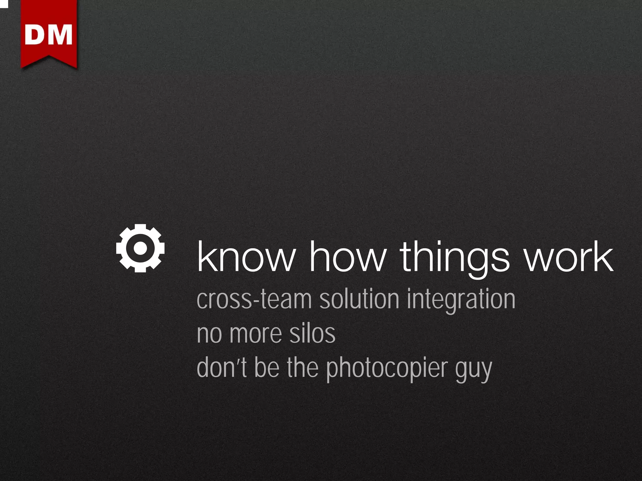 know how things work
cross-team solution integration
no more silos
don’t be the photocopier guy
 