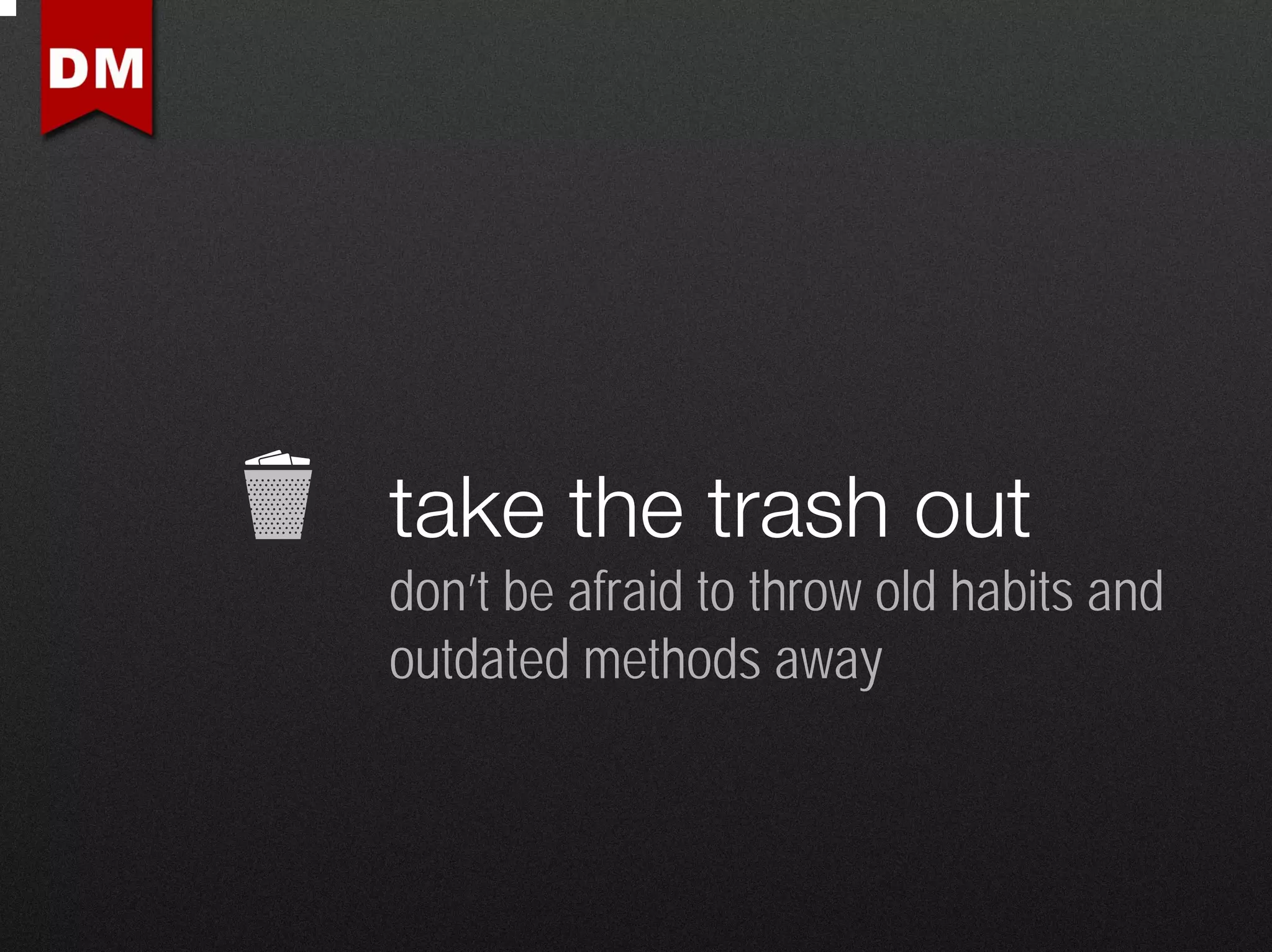 take the trash out
don’t be afraid to throw old habits and
outdated methods away
 