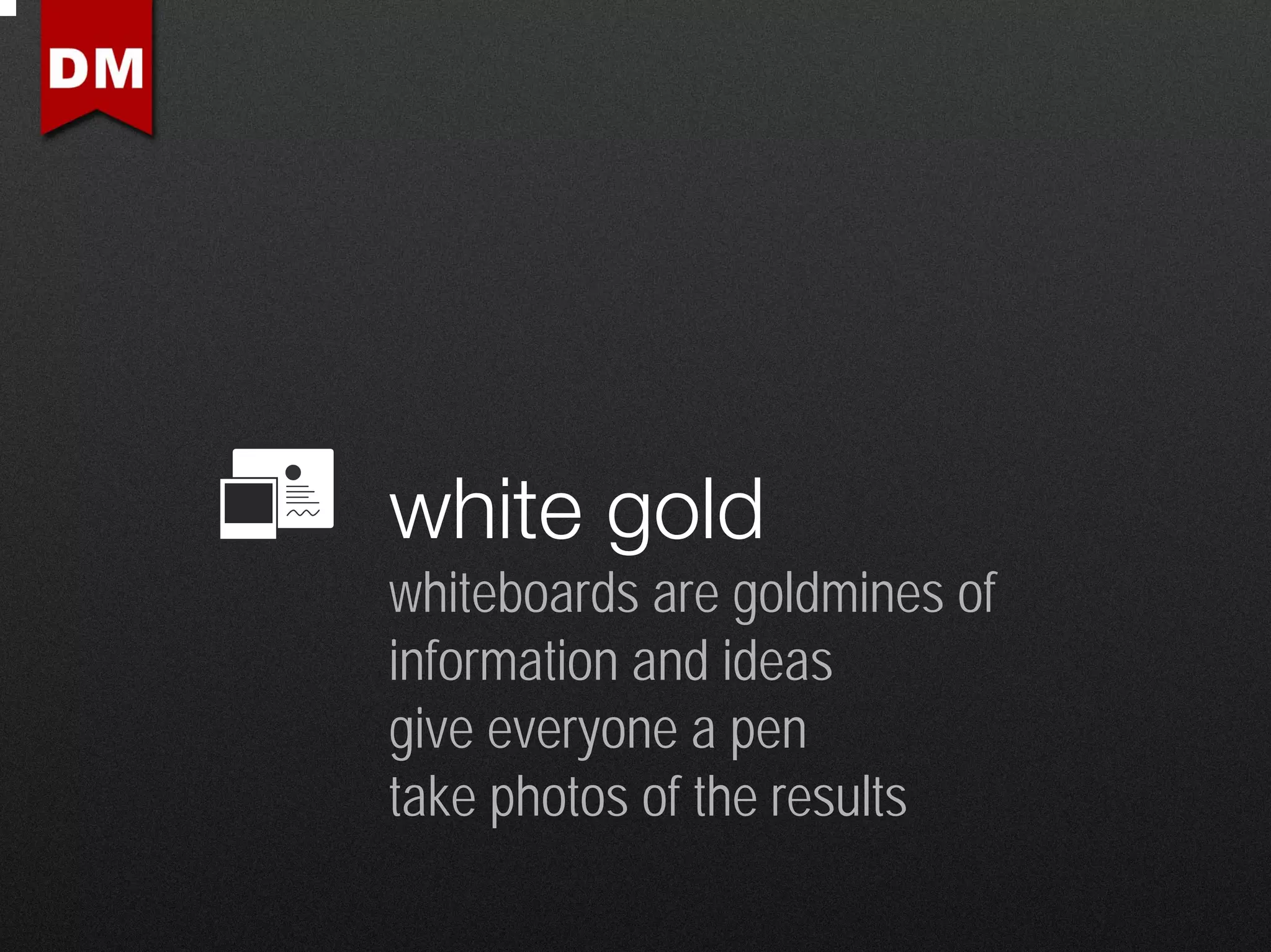 white gold
whiteboards are goldmines of
information and ideas
give everyone a pen
take photos of the results
 