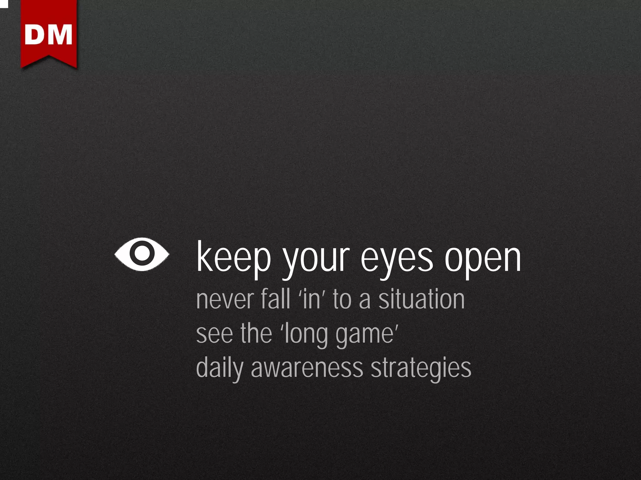 keep your eyes open
never fall ‘in’ to a situation
see the ‘long game’
daily awareness strategies
 