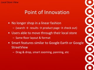 Point of Innovation No longer shop in a linear fashion (search ->  results -> product page -> check out) Users able to move through their local store Same floor layout & format Smart features similar to Google Earth or Google StreetView Drag & drop, smart zooming, panning, etc Local Store View 