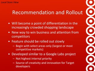 Recommendation and Rollout Will become a point of differentiation in the increasingly crowded shopping landscape New way to win business and attention from competitors Feature should be rolled out slowly Begin with select areas only (largest or most competitive markets) Developed similar to a Google Labs project Not highest internal priority Source of creativity and innovation for Target developers Local Store View 