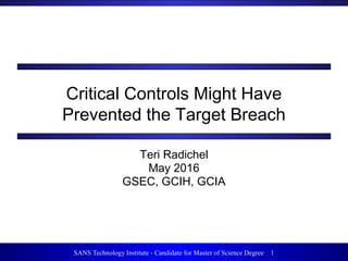 1SANS Technology Institute - Candidate for Master of Science Degree 1
Critical Controls Might Have
Prevented the Target Breach
Teri Radichel
May 2016
GSEC, GCIH, GCIA
 