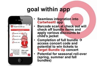goal within app
• Seamless integration into
Cartwheel® app
• Barcode scan at check out will
check off bundle items and
apply various discounts to
child’s jacket
• Completion of full bundle 
access concert code and
potential to win tickets to
Target Bundle Up concert
• Potential for seasonal roll-over
(spring, summer and fall
bundles)

 