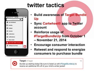 twitter tactics
• Build awareness of Target Bundle
Up
• Sync Cartwheel® app to Twitter
account
• Reinforce usage of
#TargetBundleUp from October 1
– November 21, 2014
• Encourage consumer interaction
• Retweet and respond to energize
consumers to purchase bundle

 