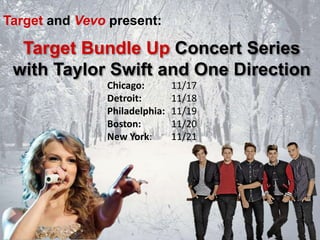 Target and Vevo present:

Target Bundle Up Concert Series
with Taylor Swift and One Direction
Chicago:
Detroit:
Philadelphia:
Boston:
New York:

11/17
11/18
11/19
11/20
11/21

 