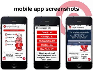 mobile app screenshots

Choose your city:

Detroit, MI
Chicago, IL
Philadelphia, PA
Boston, MA
New York, NY
Check your inbox!
You’ll receive an email
with your Vevo access
code soon.

You have been successfully
entered into the
Target Bundle Up Concert
Series Sweepstakes!

 