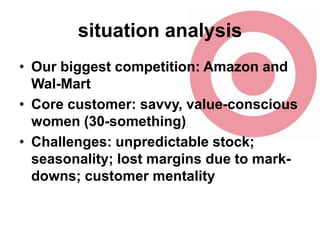 situation analysis
• Our biggest competition: Amazon and
Wal-Mart
• Core customer: savvy, value-conscious
women (30-something)
• Challenges: unpredictable stock;
seasonality; lost margins due to markdowns; customer mentality

 
