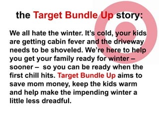 the Target Bundle Up story:
We all hate the winter. It’s cold, your kids
are getting cabin fever and the driveway
needs to be shoveled. We’re here to help
you get your family ready for winter –
sooner – so you can be ready when the
first chill hits. Target Bundle Up aims to
save mom money, keep the kids warm
and help make the impending winter a
little less dreadful.

 
