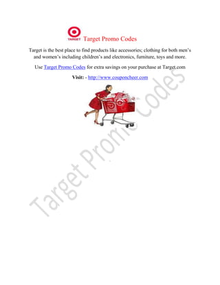 Target Promo Codes
Target is the best place to find products like accessories; clothing for both men’s
  and women’s including children’s and electronics, furniture, toys and more.

  Use Target Promo Codes for extra savings on your purchase at Target.com

                      Visit: - http://www.couponcheer.com




                                         .
 
