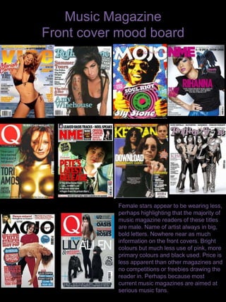 Music Magazine Front cover mood board Female stars appear to be wearing less, perhaps highlighting that the majority of music magazine readers of these titles are male. Name of artist always in big, bold letters. Nowhere near as much information on the front covers. Bright colours but much less use of pink, more primary colours and black used. Price is less apparent than other magazines and no competitions or freebies drawing the reader in. Perhaps because most current music magazines are aimed at serious music fans. 