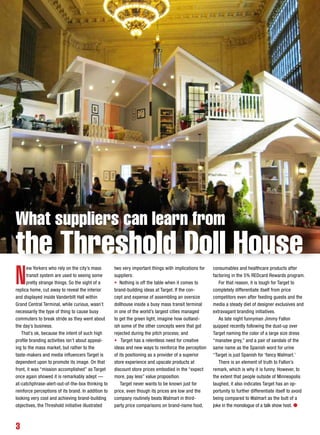 3
N
ew Yorkers who rely on the city’s mass
transit system are used to seeing some
pretty strange things. So the sight of a
replica home, cut away to reveal the interior
and displayed inside Vanderbilt Hall within
Grand Central Terminal, while curious, wasn’t
necessarily the type of thing to cause busy
commuters to break stride as they went about
the day’s business.
That’s ok, because the intent of such high
profile branding activities isn’t about appeal-
ing to the mass market, but rather to the
taste-makers and media influencers Target is
dependent upon to promote its image. On that
front, it was “mission accomplished” as Target
once again showed it is remarkably adept —
at-catchphrase-alert-out-of-the-box thinking to
reinforce perceptions of its brand. In addition to
looking very cool and achieving brand-building
objectives, the Threshold initiative illustrated
two very important things with implications for
suppliers:
• Nothing is off the table when it comes to
brand-building ideas at Target. If the con-
cept and expense of assembling an oversize
dollhouse inside a busy mass transit terminal
in one of the world’s largest cities managed
to get the green light, imagine how outland-
ish some of the other concepts were that got
rejected during the pitch process; and
• Target has a relentless need for creative
ideas and new ways to reinforce the perception
of its positioning as a provider of a superior
store experience and upscale products at
discount store prices embodied in the “expect
more, pay less” value proposition.
Target never wants to be known just for
price, even though its prices are low and the
company routinely beats Walmart in third-
party price comparisons on brand-name food,
consumables and healthcare products after
factoring in the 5% REDcard Rewards program.
For that reason, it is tough for Target to
completely differentiate itself from price
competitors even after feeding guests and the
media a steady diet of designer exclusives and
extravagant branding initiatives.
As late night funnyman Jimmy Fallon
quipped recently following the dust-up over
Target naming the color of a large size dress
“manatee grey,” and a pair of sandals of the
same name as the Spanish word for urine
“Target is just Spanish for ‘fancy Walmart.’
There is an element of truth to Fallon’s
remark, which is why it is funny. However, to
the extent that people outside of Minneapolis
laughed, it also indicates Target has an op-
portunity to further differentiate itself to avoid
being compared to Walmart as the butt of a
joke in the monologue of a talk show host. l
What suppliers can learn from
the Threshold Doll House
 