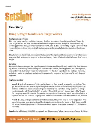 Case Study
Using SetSight to influence Target orders
Background/problem
This case study involves an Asian company that has been a merchandise supplier to Target for
over 10 years and has won numerous vendor-of-the-year awards. They had been monitoring
their supply chain doing their own analyses of POL and IR data supplied by Target, a process that
required them to draw from multiple data streams and manually bring the data together in one
place.
They have been frustrated, however, in that despite the significant time required to produce these
analyses, their attempts to improve orders and supply chain efficiencies had fallen on deaf ears at
Target.
Solution
They needed a data analysis and reporting system that (a) would significantly shorten the time consum-
ing process of manually consolidating data from multiple sourses, and (b) produce the kind of projec-
tions and reports that Target would pay attention to. For this they signed onto the SetSight platform,
an industry leader in retail data analytics with an extensive history of working with Target’s data and
suppliers.
Implementation
Month 1: Multiple streams of historical and current data as well as sales forecasts from Tar-
get were downloaded into SetSight SetSight’s standard reports immediately highlighted low
instocks and future issues with inadequate inventory for a product being featured in an up-
coming circular ad. Using SetSight’s Inventory Flow Grid, a report format favored by Target,
the company was able to show Target that their projected inventory levels were insufficient to
support this ad. As a result, Target placed additional orders for over $150,000 of that product.
Month 2: Using SetSight’s analysis of historical data, they were able to show Target that even
based on normal (non-promotional) buying patterns, instocks for many of their items would
fall below desired benchmarks. This resulted in a second new order for over $125,000 of mer-
chandise.
Results: An additional $285,000 in orders from this company’s first two months of using SetSight.
www.SetSight.com
sales@SetSight.com
(800) 490.0424
Get in touch for a free demo! (800) 490-0424 or Sales@SetSight.com
Advertorial
 