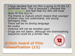  I have decided that my film is going to fit the 12
  certificate best. This is because I checked the
  BBFC website and feel that my film will most
  likely fit this due to:
 The theme is mature which means that younger
  children may not understand, yet young
  teenagers may.
 There will be no strong language
 No nudity
 Violence will not be dwelled upon
 Drugs are not taken, although the brainwashing
  sequence could be a similar idea


British board of Film
classification (12)
 