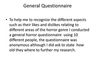 General Questionnaire

• To help me to recognize the different aspects
  such as their likes and dislikes relating to
  different areas of the horror genre I conducted
  a general horror questionnaire using 10
  different people, the questionnaire was
  anonymous although I did ask to state how
  old they where to further my research.
 