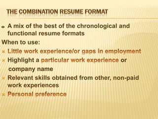 A mix of the best of the chronological and
 functional resume formats
When to use:


   Highlight a                            or
    company name
   Relevant skills obtained from other, non-paid
    work experiences

 