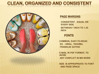 PAGE MARGINS
    •   CONSISTENT , EQUAL ON
        EVERY SIDE
    •   BETWEEN 1 INCH TO 1.25
        INCH

          FONTS
•   COMMON, EASY-TO-READ
    EX. : ARIAL, TAHOMA,
    FRANKLIN GOTHIC

•   E-MAIL IN PDF FORMAT, TO
    AVOID
    ANY CONFLICT IN MS WORD

•   SIZE IS APPROPRIATE TO FONT
     AND PAGE SPACE
 