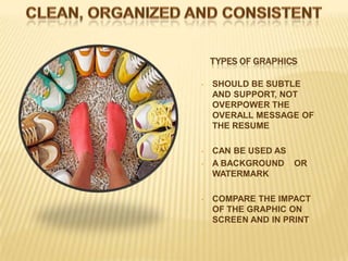 TYPES OF GRAPHICS

•   SHOULD BE SUBTLE
    AND SUPPORT, NOT
    OVERPOWER THE
    OVERALL MESSAGE OF
    THE RESUME

•   CAN BE USED AS
•   A BACKGROUND OR
    WATERMARK

•   COMPARE THE IMPACT
    OF THE GRAPHIC ON
    SCREEN AND IN PRINT
 