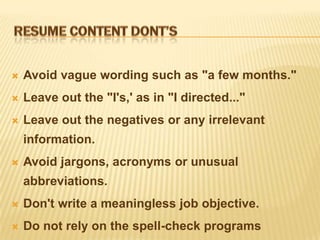    Avoid vague wording such as "a few months."
   Leave out the "I's,' as in "I directed..."
   Leave out the negatives or any irrelevant
    information.
   Avoid jargons, acronyms or unusual
    abbreviations.
   Don't write a meaningless job objective.
   Do not rely on the spell-check programs
 