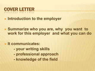    Introduction to the employer

   Summarize who you are, why you want to
    work for this employer and what you can do

   It communicates:
        - your writing skills
        - professional approach
        - knowledge of the field
 